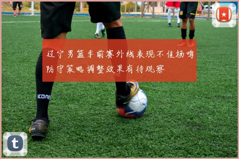 辽宁男篮季前赛外线表现不佳杨鸣防守策略调整效果有待观察