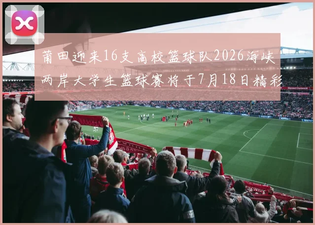 莆田迎来16支高校篮球队2026海峡两岸大学生篮球赛将于7月18日精彩开幕